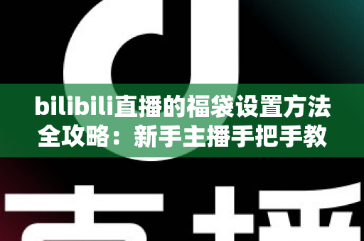 bilibili直播的福袋设置方法全攻略：新手主播手把手教学，轻松玩转福袋互动，让直播间人气与留存率双倍提升