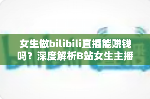女生做bilibili直播能赚钱吗？深度解析B站女生主播的真实收入与变现之路
