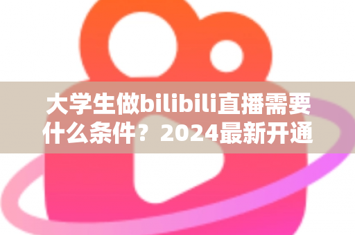 大学生做bilibili直播需要什么条件?2024最新开通流程、设备清单与成长攻略全解析 大学生做bilibili直播需要什么条件?2024最新开通流程、设备清单与成长攻略全解析