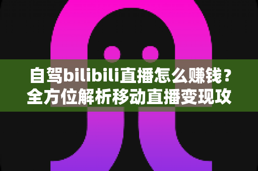 自驾bilibili直播怎么赚钱?全方位解析移动直播变现攻略与实战技巧 自驾bilibili直播怎么赚钱?全方位解析移动直播变现攻略与实战技巧