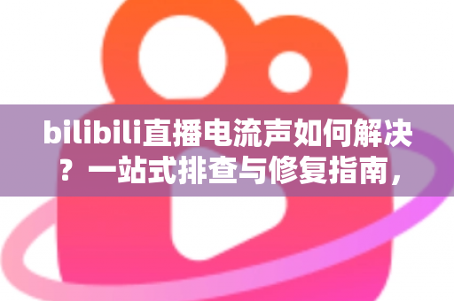 bilibili直播电流声如何解决？一站式排查与修复指南，让直播间音质瞬间提升