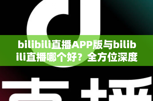 bilibili直播APP版与bilibili直播哪个好?全方位深度对比分析与最全选择指南 bilibili直播APP版与bilibili直播哪个好?全方位深度对比分析与最全选择指南