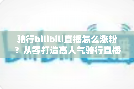 骑行bilibili直播怎么涨粉?从零打造高人气骑行直播间的实战指南 骑行bilibili直播怎么涨粉?从零打造高人气骑行直播间的实战指南