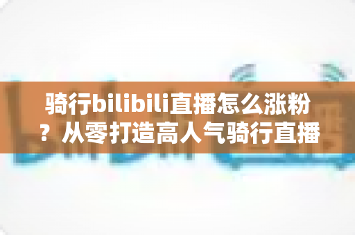 骑行bilibili直播怎么涨粉?从零打造高人气骑行直播间的实战指南 骑行bilibili直播怎么涨粉?从零打造高人气骑行直播间的实战指南