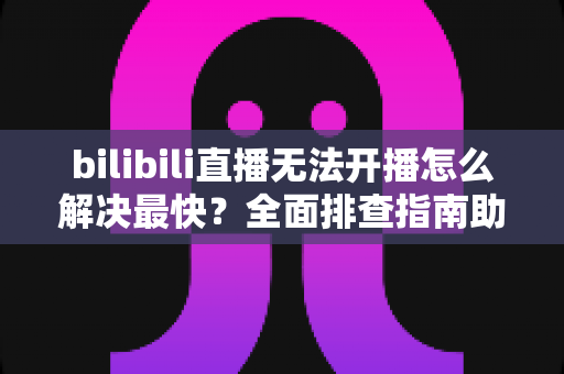 bilibili直播无法开播怎么解决最快？全面排查指南助你秒速恢复开播