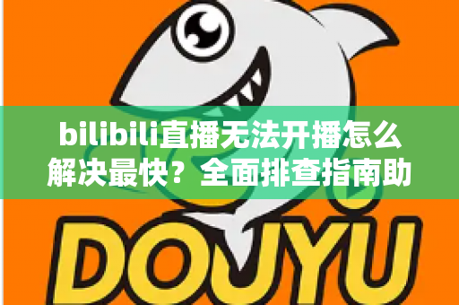 bilibili直播无法开播怎么解决最快？全面排查指南助你秒速恢复开播
