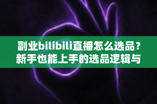 副业bilibili直播怎么选品？新手也能上手的选品逻辑与实战策略全解析