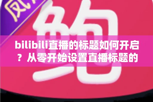 bilibili直播的标题如何开启?从零开始设置直播标题的完整实用指南 bilibili直播的标题如何开启?从零开始设置直播标题的完整实用指南