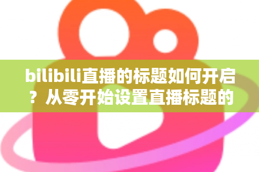 bilibili直播的标题如何开启？从零开始设置直播标题的完整实用指南