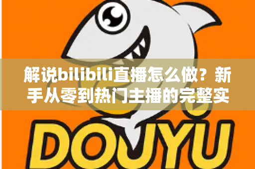 解说bilibili直播怎么做？新手从零到热门主播的完整实战攻略