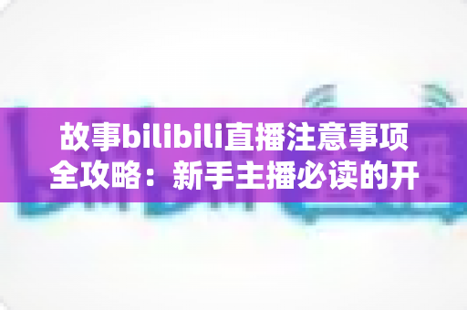 故事bilibili直播注意事项全攻略：新手主播必读的开播避坑指南与实战手册