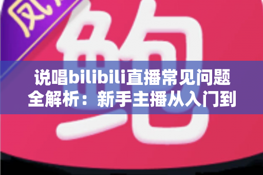 说唱bilibili直播常见问题全解析：新手主播从入门到精通的实用避坑指南