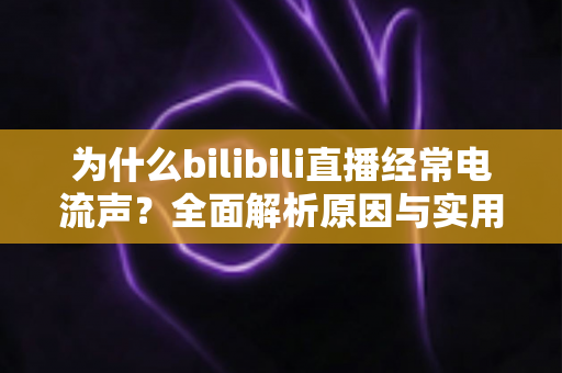 为什么bilibili直播经常电流声？全面解析原因与实用解决方案指南