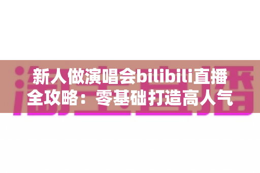 新人做演唱会bilibili直播全攻略：零基础打造高人气线上演唱会舞台的实战指南