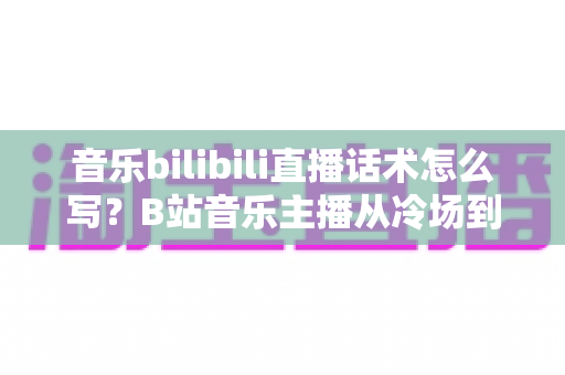 音乐bilibili直播话术怎么写?B站音乐主播从冷场到爆间的实战话术全攻略 音乐bilibili直播话术怎么写?B站音乐主播从冷场到爆间的实战话术全攻略