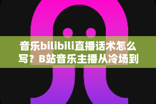 音乐bilibili直播话术怎么写?B站音乐主播从冷场到爆间的实战话术全攻略 音乐bilibili直播话术怎么写?B站音乐主播从冷场到爆间的实战话术全攻略