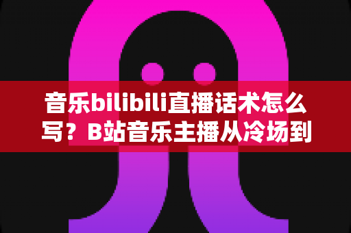 音乐bilibili直播话术怎么写?B站音乐主播从冷场到爆间的实战话术全攻略 音乐bilibili直播话术怎么写?B站音乐主播从冷场到爆间的实战话术全攻略