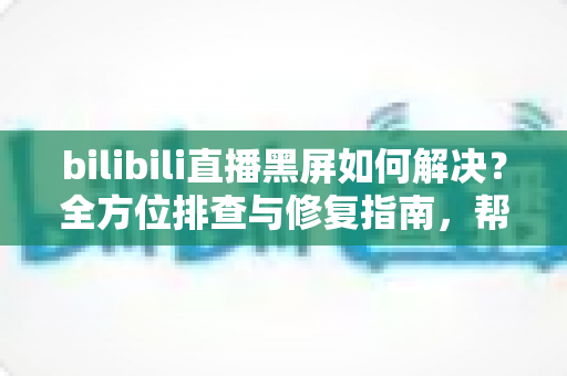bilibili直播黑屏如何解决?全方位排查与修复指南,帮你快速恢复流畅观看体验 bilibili直播黑屏如何解决?全方位排查与修复指南,帮你快速恢复流畅观看体验