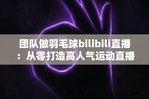 团队做羽毛球bilibili直播：从零打造高人气运动直播间的实战指南