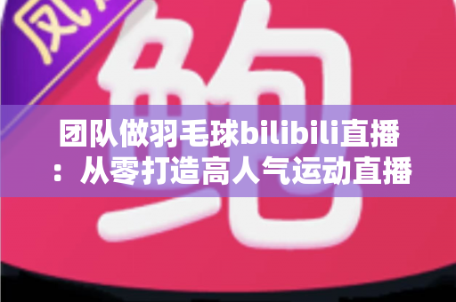 团队做羽毛球bilibili直播：从零打造高人气运动直播间的实战指南