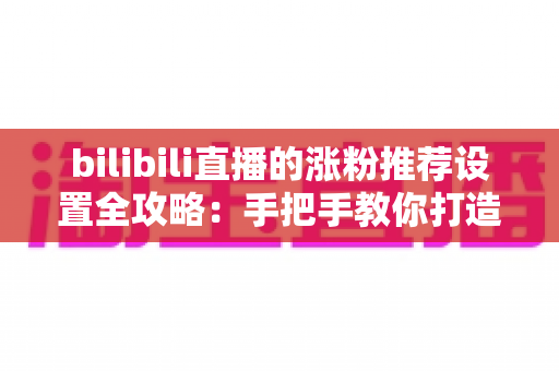 bilibili直播的涨粉推荐设置全攻略：手把手教你打造高流量人气直播间