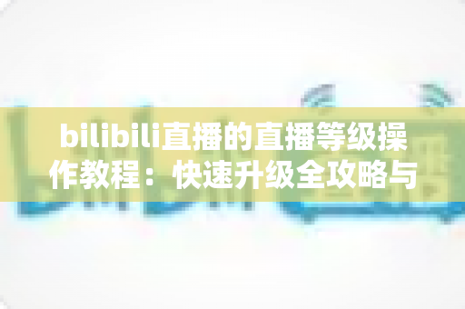 bilibili直播的直播等级操作教程：快速升级全攻略与实用指南