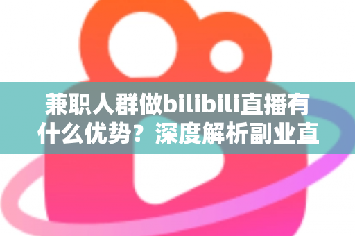 兼职人群做bilibili直播有什么优势？深度解析副业直播的低门槛红利与成长路径