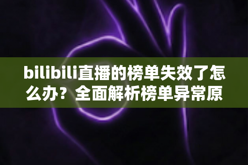bilibili直播的榜单失效了怎么办?全面解析榜单异常原因与实用解决指南 bilibili直播的榜单失效了怎么办?全面解析榜单异常原因与实用解决指南