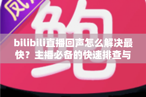 bilibili直播回声怎么解决最快?主播必备的快速排查与修复全指南 bilibili直播回声怎么解决最快?主播必备的快速排查与修复全指南