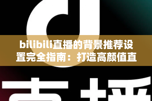 bilibili直播的背景推荐设置完全指南：打造高颜值直播间，轻松获取更多流量推荐