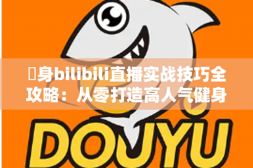 偩身bilibili直播实战技巧全攻略:从零打造高人气健身直播间的完整指南 偩身bilibili直播实战技巧全攻略:从零打造高人气健身直播间的完整指南