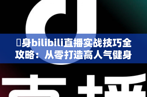 偩身bilibili直播实战技巧全攻略：从零打造高人气健身直播间的完整指南