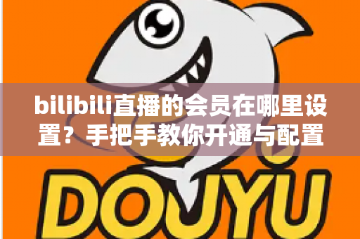 bilibili直播的会员在哪里设置？手把手教你开通与配置B站直播大航海会员功能全攻略