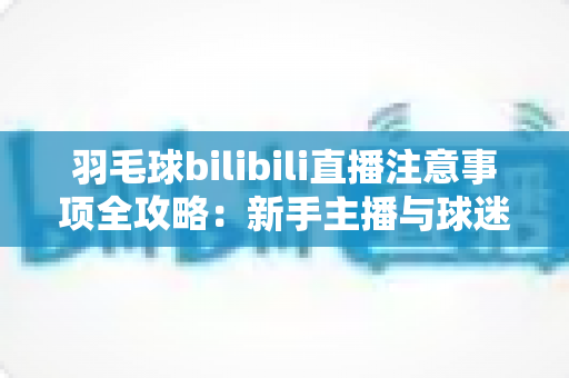 羽毛球bilibili直播注意事项全攻略：新手主播与球迷必看的实战指南