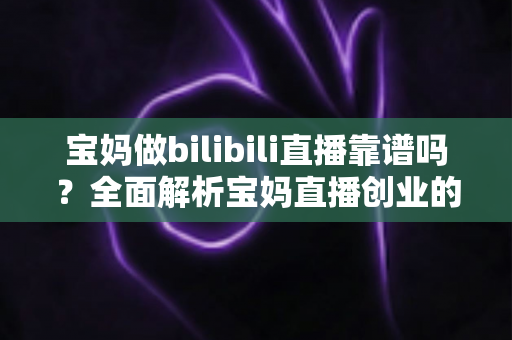 宝妈做bilibili直播靠谱吗？全面解析宝妈直播创业的真实收益、门槛与避坑指南