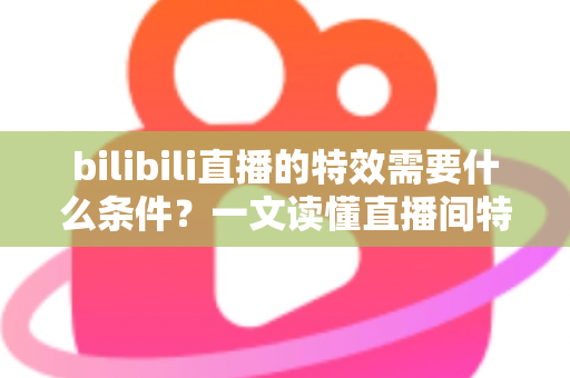 bilibili直播的特效需要什么条件？一文读懂直播间特效的开通门槛与搭建全攻略