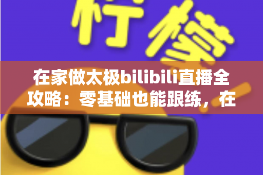 在家做太极bilibili直播全攻略：零基础也能跟练，在家练出健康好体态