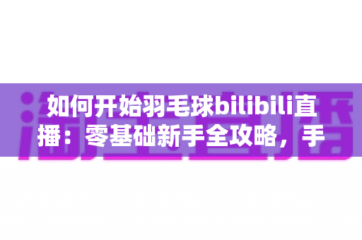 如何开始羽毛球bilibili直播：零基础新手全攻略，手把手教你快速开播涨粉