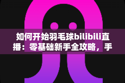 如何开始羽毛球bilibili直播：零基础新手全攻略，手把手教你快速开播涨粉