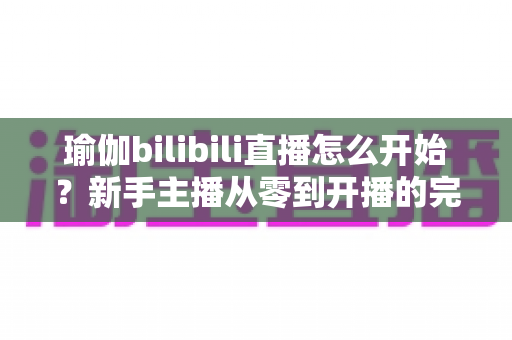 瑜伽bilibili直播怎么开始?新手主播从零到开播的完整实战指南 瑜伽bilibili直播怎么开始?新手主播从零到开播的完整实战指南