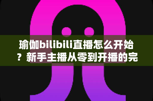 瑜伽bilibili直播怎么开始?新手主播从零到开播的完整实战指南 瑜伽bilibili直播怎么开始?新手主播从零到开播的完整实战指南