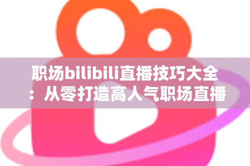 职场bilibili直播技巧大全：从零打造高人气职场直播间的实战指南