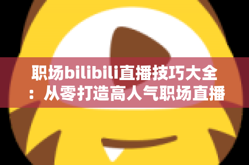 职场bilibili直播技巧大全：从零打造高人气职场直播间的实战指南