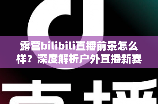 露营bilibili直播前景怎么样？深度解析户外直播新赛道的机遇与挑战