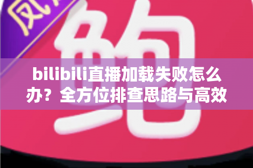 bilibili直播加载失败怎么办？全方位排查思路与高效解决方案汇总