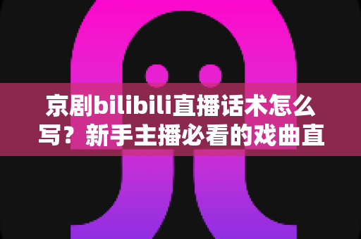 京剧bilibili直播话术怎么写？新手主播必看的戏曲直播间话术全攻略