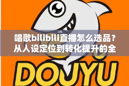 唱歌bilibili直播怎么选品?从人设定位到转化提升的全流程实战指南 唱歌bilibili直播怎么选品?从人设定位到转化提升的全流程实战指南