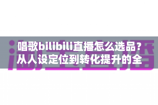 唱歌bilibili直播怎么选品？从人设定位到转化提升的全流程实战指南