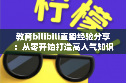 教育bilibili直播经验分享:从零开始打造高人气知识直播间的实战指南 教育bilibili直播经验分享:从零开始打造高人气知识直播间的实战指南