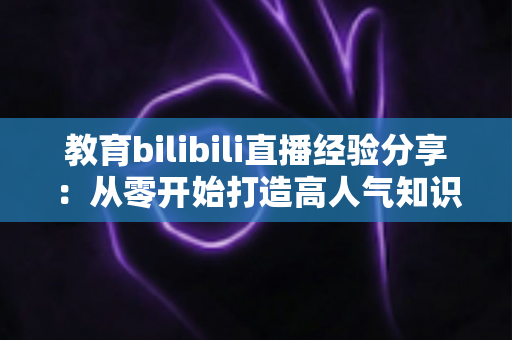 教育bilibili直播经验分享:从零开始打造高人气知识直播间的实战指南 教育bilibili直播经验分享:从零开始打造高人气知识直播间的实战指南